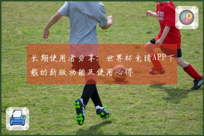 长期使用者分享：世界杯竞猜APP下载的新版功能及使用心得